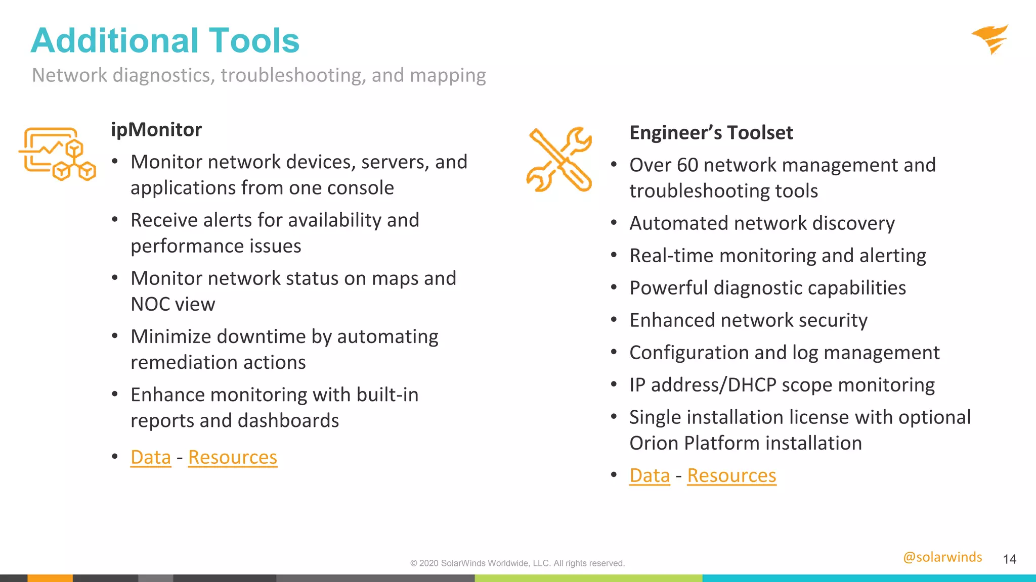 @solarwinds 14
Network diagnostics, troubleshooting, and mapping
Additional Tools
Engineer’s Toolset
• Over 60 network management and
troubleshooting tools
• Automated network discovery
• Real-time monitoring and alerting
• Powerful diagnostic capabilities
• Enhanced network security
• Configuration and log management
• IP address/DHCP scope monitoring
• Single installation license with optional
Orion Platform installation
• Data - Resources
© 2020 SolarWinds Worldwide, LLC. All rights reserved.
ipMonitor
• Monitor network devices, servers, and
applications from one console
• Receive alerts for availability and
performance issues
• Monitor network status on maps and
NOC view
• Minimize downtime by automating
remediation actions
• Enhance monitoring with built-in
reports and dashboards
• Data - Resources
 