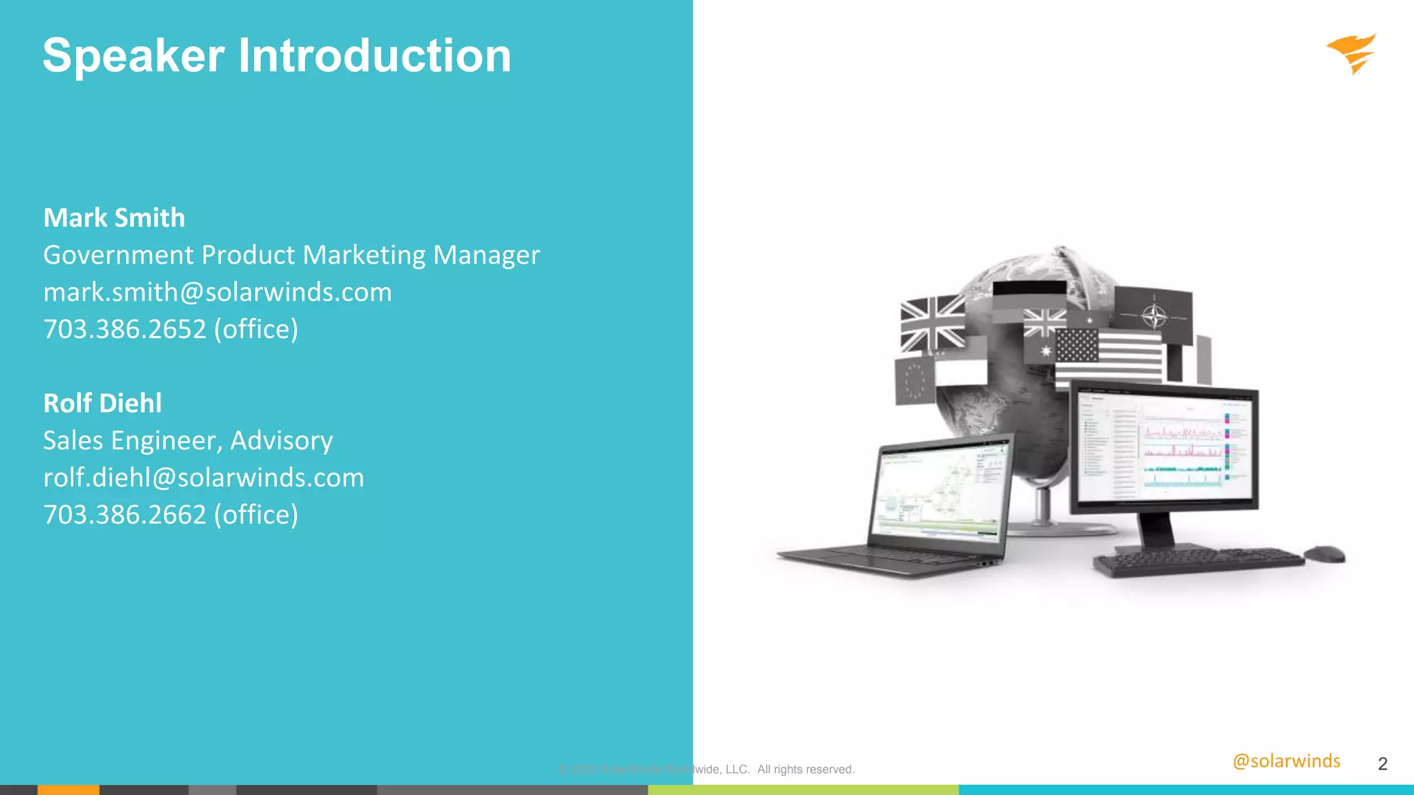 @solarwinds 2
Speaker Introduction
Mark Smith
Government Product Marketing Manager
mark.smith@solarwinds.com
703.386.2652 (office)
Rolf Diehl
Sales Engineer, Advisory
rolf.diehl@solarwinds.com
703.386.2662 (office)
© 2020 SolarWinds Worldwide, LLC. All rights reserved.
 