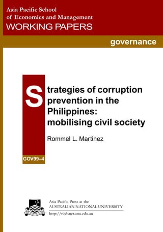 Asia Pacific School
of Economics and Management
WORKING PAPERS
governance
trategies of corruption
prevention in the
Philippines:
mobilising civil society
Rommel L. Martinez
GOV99–4
S
Asia Pacific Press at the
AUSTRALIAN NATIONAL UNIVERSITY
http://ncdsnet.anu.edu.au
 