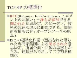 TCP/IP の標準化 RFC (Request for Comments ：コメントのお願い ) ＝ 誰もが参加 できる 開かれた 意思決定。スピーディ。技術の急速な進歩に即応できる。知的所有権も共有 ( オープンソースの原点 ) ISO の標準化作業->選出された限られた専門家集団による 閉ざされた 意思決定。所属企業・団体の思惑もからみ，遅延がちで足して二で割る標準化 