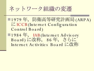 ネットワーク組織の変遷 1979 年，防衛高等研究計画局 (ARPA) に ICCB (Internet Configuration Control Board) 1984 年， IAB (Internet Advisory Board) に改称。 86 年，さらに Internet Activities Board に改称 