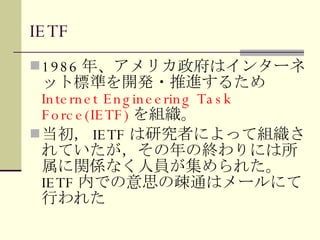 IETF 1986 年、アメリカ政府はインターネット標準を開発・推進するため Internet Engineering Task Force(IETF) を組織。 当初， IETF は研究者によって組織されていたが，その年の終わりには所属に関係なく人員が集められた。 IETF 内での意思の疎通はメールにて行われた 