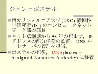 ジョン = ポステル 南カリフォルニア大学 (USC) 情報科学研究所 (ISI) のコンピュータネットワーク部の部長 ネット草創期から 98 年の死まで， IP アドレスの配分任務の監督， DNS ルートサーバの管理を担当。 ポステルの死後， IANA (Internet Assigned Numbers Authority) に移管 