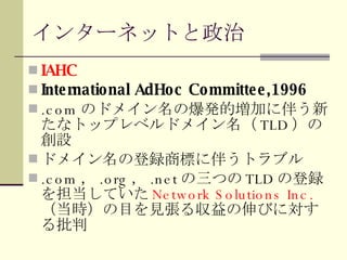 インターネットと政治 IAHC International AdHoc Committee,1996 .com のドメイン名の爆発的増加に伴う新たなトップレベルドメイン名（ TLD ）の創設 ドメイン名の登録商標に伴うトラブル .com ， .org ， .net の三つの TLD の登録を担当していた Network Solutions Inc. （当時）の目を見張る収益の伸びに対する批判 
