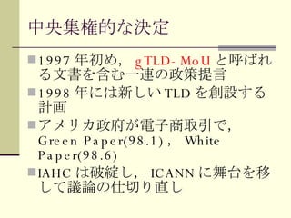 中央集権的な決定 1997 年初め， gTLD-MoU と呼ばれる文書を含む一連の政策提言 1998 年には新しい TLD を創設する計画 アメリカ政府が電子商取引で， Green Paper(98.1) ， White Paper(98.6) IAHC は破綻し， ICANN に舞台を移して議論の仕切り直し 