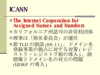 ICANN The Internet Corporation for Assigned Names and Numbers カリフォルニア州認可の非営利団体 理事は「指名委員会」が選任 新 TLD の創設 (00.11) ，ドメイン名登録事業の独占に対する対策 ( レジストリ・レジストラ制の導入 ) 、商標権とドメイン名の対立の問題 (UDRP の導入 ) 