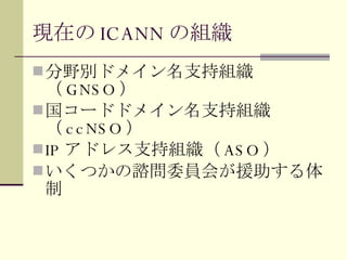 現在の ICANN の組織 分野別ドメイン名支持組織（ GNSO ） 国コードドメイン名支持組織（ ccNSO ） IP アドレス支持組織（ ASO ） いくつかの諮問委員会が援助する体制 