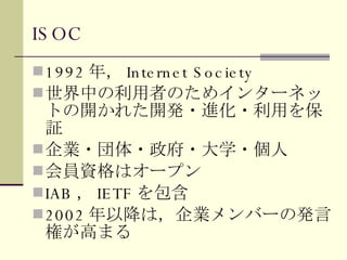 ISOC 1992 年， Internet Society 世界中の利用者のためインターネットの開かれた開発・進化・利用を保証 企業・団体・政府・大学・個人 会員資格はオープン IAB ， IETF を包含 2002 年以降は，企業メンバーの発言権が高まる 