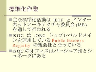 標準化作業 主な標準化活動は  IETF  と インターネットアーキテクチャ委員会 (IAB)  を通して行われる ISOC  は  .ORG  トップレベルドメインを運用している Public Interest Registry  の親会社となっている ISOC のオフィスはバージニア州とジュネーヴにある 