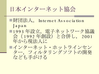 日本インターネット協会 財団法人。 Internet Association Japan 1993 年設立。電子ネットワーク協議会（ 1992 年創設）と合併し， 2001 年から現法人に インターネット・ホットラインセンター，フィルタリングソフトの開発なども手がける 