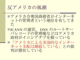 反アメリカの風潮 アメリカ合衆国商務省がインターネットの管理者という地位を有してきた ICANN の運営， DNS のルートサーバレコードの管理権などはアメリカ政府がイニシアチブを握っている 「アメリカによる実効的なインターネット支配は継続している」 との批判が潜在している 