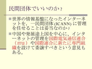 民間団体でいいのか ? 世界の情報基盤になったインターネットを，一民間団体 (ICANN) に管理を任せることは妥当なのか ? 中国や発展途上国を中心に、インターネットの管理を 国際電気通信連合（ ITU ） や 国際連合に新たに専門組織 を設けて委譲すべきという意見もある。 