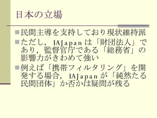 日本の立場 民間主導を支持しており現状維持派 ただし， IAJapan は「財団法人」であり，監督官庁である「総務省」の影響力がきわめて強い 例えば「携帯フィルタリング」を開発する場合， IAJapan が「純然たる民間団体」か否かは疑問が残る 