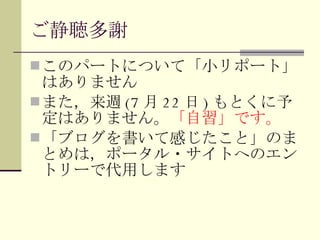 ご静聴多謝 このパートについて「小リポート」はありません また，来週 (7 月 22 日 ) もとくに予定はありません。 「自習」です。 「ブログを書いて感じたこと」のまとめは，ポータル・サイトへのエントリーで代用します 
