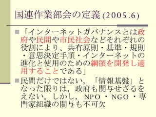 国連作業部会の定義 (2005.6) 「インターネットガバナンスとは 政府 や 民間 や 市民社会 などそれぞれの役割により、共有原則・基準・規則・意思決定手順・インターネットの進化と使用のための 綱領を開発し適用すること である」 民間だけではない。「情報基盤」となった限りは，政府も関与せざるをえない。しかし， NPO ・ NGO ・専門家組織の関与も不可欠 
