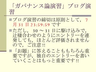 「ガバナンス論演習」ブログ演習 ブログ演習の締切は原則として， 7 月 31 日 23:59:59 です ただし， 30 ～ 31 日に駆け込みで，辻褄合わせのようにエントリーを連発しても，ほとんど評価されませんので，ご注意 !! 「お題」に答えることももちろん重要ですが，独自のエントリーを書いていくことはもっと重要です !! 