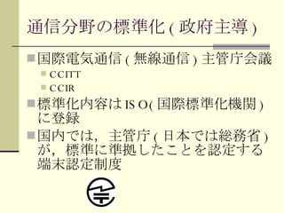 通信分野の標準化 ( 政府主導 ) 国際電気通信 ( 無線通信 ) 主管庁会議 CCITT CCIR 標準化内容は ISO( 国際標準化機関 ) に登録 国内では，主管庁 ( 日本では総務省 ) が，標準に準拠したことを認定する端末認定制度 