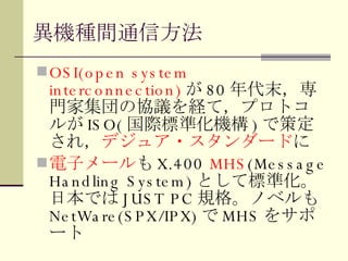 異機種間通信方法 OSI(open system interconnection) が 80 年代末，専門家集団の協議を経て，プロトコルが ISO( 国際標準化機構 ) で策定され， デジュア・スタンダード に 電子メール も X.400  MHS (Message Handling System) として標準化。日本では JUST PC 規格。ノベルも NetWare(SPX/IPX) で MHS をサポート 