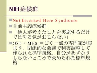 NIH 症候群 Not Invented Here Syndrome 自前主義症候群 「他人が考えたことを実施するだけではやる気がおこらない」 OSI ・ MHS ＝ごく一部の専門家が集まり，閉鎖的な会議で利害調整して作られた標準規格。自分があずかりしらないところで決められた標準規格 