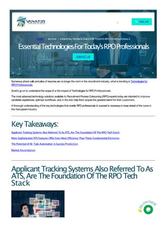 HOME BLOGS ESSENTIALTECHNOLOGIES FOR TODAY'S RPO PROFESSIONALS
EssentialTechnologiesForToday'sRPOProfessionals
CONTACT US
Numerous phone calls and piles of resumesare no longer the norm in the recruitment industry, what is trending is Technologiesfor
RPOProfessionals.
Solet’s go on to understandthe scopeof or the impact of Technologiesfor RPOProfessionals.
Themost advancedtechnology solutions available to Recruitment ProcessOutsourcing (RPO)experts today are intended to improve
candidate experiences,optimize workflows, and, in the end, help them acquire the greatest talent for their customers.
A thorough understandingof the key technologiesthat enable RPOprofessionals to succeedis necessaryto keepahead of the curve in
this fast-pacedindustry.
KeyTakeaways:
Applicant Tracking Systems Also Referred ToAs ATS, Are The Foundation Of The RPO TechStack
More Sophisticated ATS Features Offer Even More Efficiency Than These Fundamental Elements
The Potential of AI-Task Automation & SuccessPrediction
Market Ascendance
ApplicantTrackingSystemsAlsoReferredToAs
ATS,AreTheFoundationOfTheRPOTech
Stack
CALL US
 