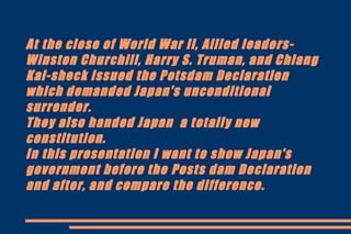At the close of World War ll, Allied leaders-
Winston Churchill, Harry S. Truman, and Chiang
Kai-sheck issued the Potsdam Declaration
which demanded Japan's unconditional
surrender.
They also handed Japan a totally new
constitution.
In this presentation I want to show Japan's
government before the Posts dam Declaration
and after, and compare the difference.
 