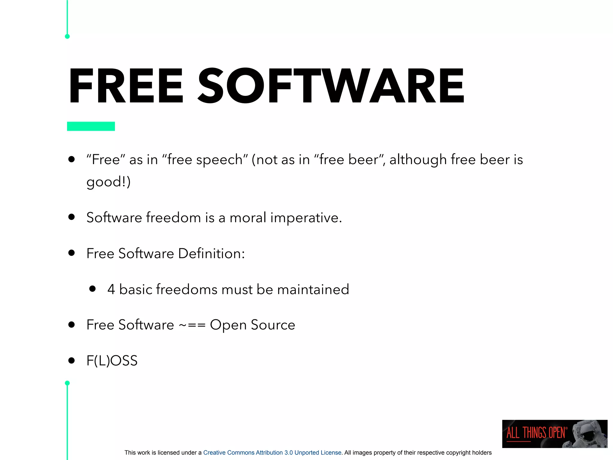 This work is licensed under a Creative Commons Attribution 3.0 Unported License. All images property of their respective copyright holders
FREE SOFTWARE
• “Free” as in “free speech” (not as in “free beer”, although free beer is
good!)
• Software freedom is a moral imperative.
• Free Software Deﬁnition:
• 4 basic freedoms must be maintained
• Free Software ~== Open Source
• F(L)OSS
 