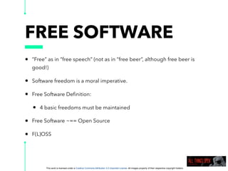This work is licensed under a Creative Commons Attribution 3.0 Unported License. All images property of their respective copyright holders
FREE SOFTWARE
• “Free” as in “free speech” (not as in “free beer”, although free beer is
good!)
• Software freedom is a moral imperative.
• Free Software Deﬁnition:
• 4 basic freedoms must be maintained
• Free Software ~== Open Source
• F(L)OSS
 