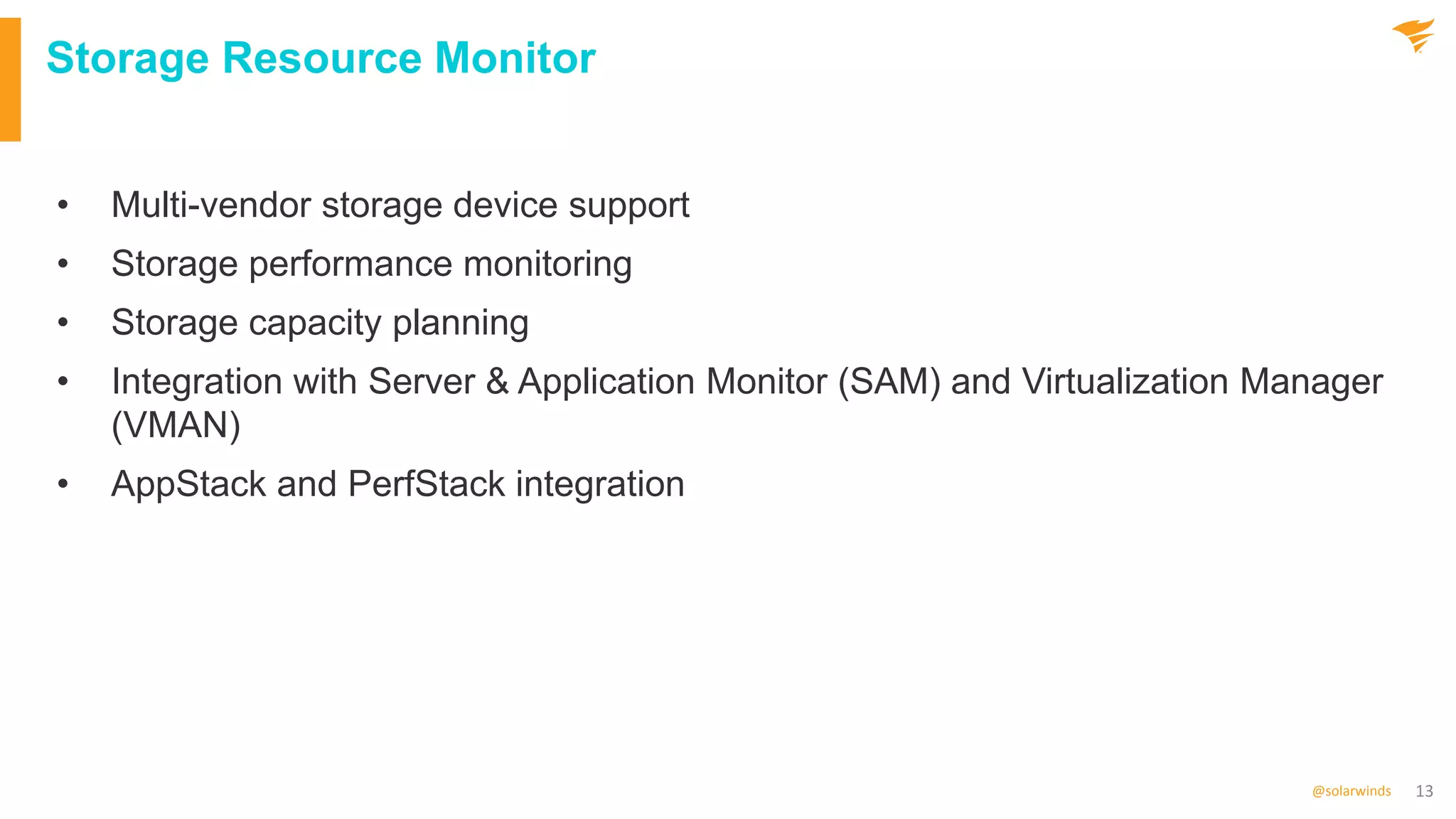 13
@solarwinds
Storage Resource Monitor
• Multi-vendor storage device support
• Storage performance monitoring
• Storage capacity planning
• Integration with Server & Application Monitor (SAM) and Virtualization Manager
(VMAN)
• AppStack and PerfStack integration
 