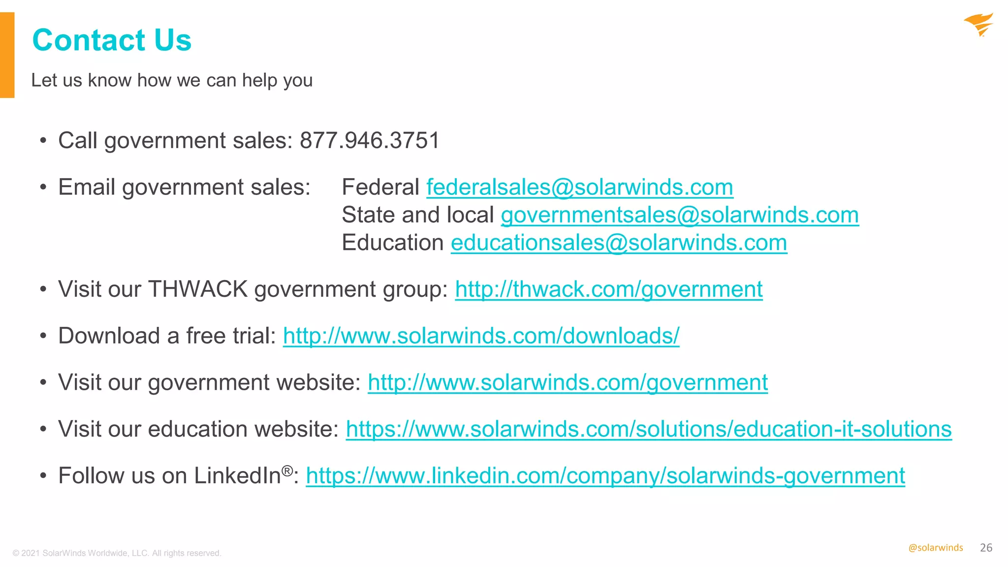 26
@solarwinds
Contact Us
• Call government sales: 877.946.3751
• Email government sales: Federal federalsales@solarwinds.com
State and local governmentsales@solarwinds.com
Education educationsales@solarwinds.com
• Visit our THWACK government group: http://thwack.com/government
• Download a free trial: http://www.solarwinds.com/downloads/
• Visit our government website: http://www.solarwinds.com/government
• Visit our education website: https://www.solarwinds.com/solutions/education-it-solutions
• Follow us on LinkedIn®: https://www.linkedin.com/company/solarwinds-government
Let us know how we can help you
© 2021 SolarWinds Worldwide, LLC. All rights reserved.
 