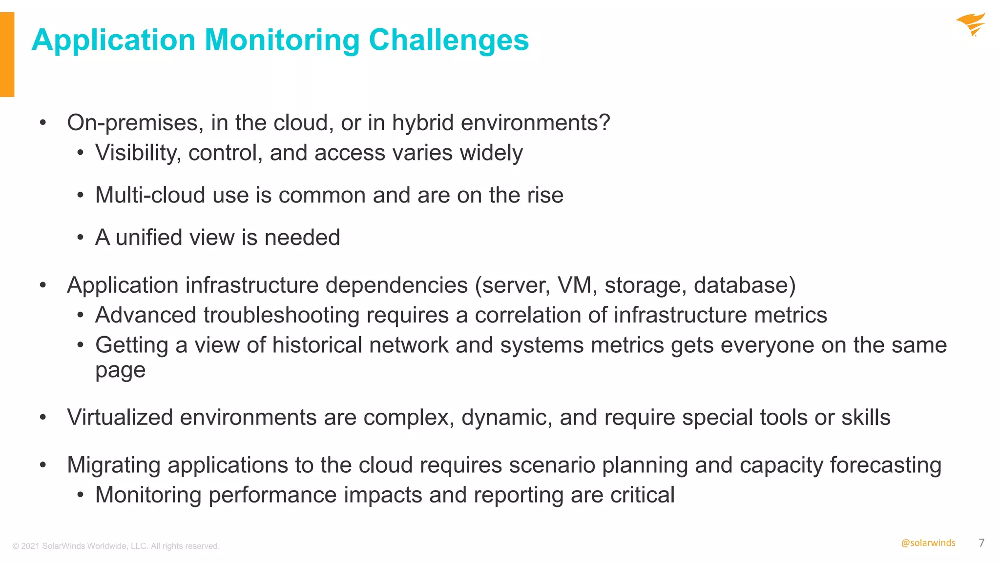 7
@solarwinds
Application Monitoring Challenges
• On-premises, in the cloud, or in hybrid environments?
• Visibility, control, and access varies widely
• Multi-cloud use is common and are on the rise
• A unified view is needed
• Application infrastructure dependencies (server, VM, storage, database)
• Advanced troubleshooting requires a correlation of infrastructure metrics
• Getting a view of historical network and systems metrics gets everyone on the same
page
• Virtualized environments are complex, dynamic, and require special tools or skills
• Migrating applications to the cloud requires scenario planning and capacity forecasting
• Monitoring performance impacts and reporting are critical
© 2021 SolarWinds Worldwide, LLC. All rights reserved.
 