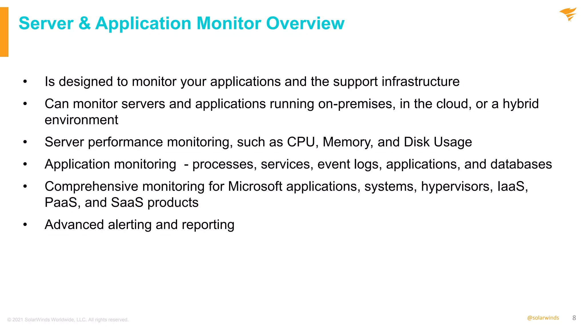 8
@solarwinds
Server & Application Monitor Overview
• Is designed to monitor your applications and the support infrastructure
• Can monitor servers and applications running on-premises, in the cloud, or a hybrid
environment
• Server performance monitoring, such as CPU, Memory, and Disk Usage
• Application monitoring - processes, services, event logs, applications, and databases
• Comprehensive monitoring for Microsoft applications, systems, hypervisors, IaaS,
PaaS, and SaaS products
• Advanced alerting and reporting
© 2021 SolarWinds Worldwide, LLC. All rights reserved.
 