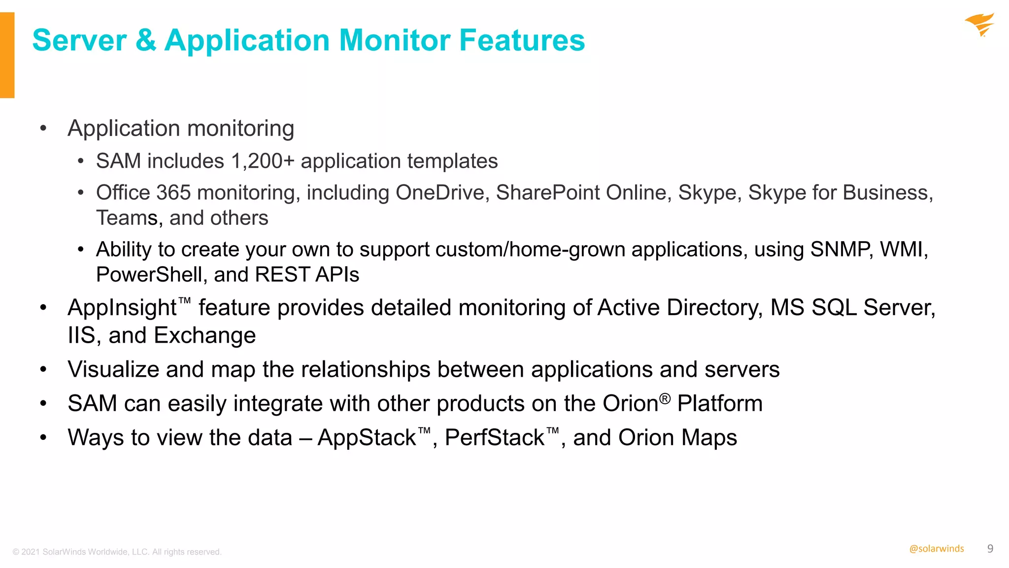 9
@solarwinds
Server & Application Monitor Features
• Application monitoring
• SAM includes 1,200+ application templates
• Office 365 monitoring, including OneDrive, SharePoint Online, Skype, Skype for Business,
Teams, and others
• Ability to create your own to support custom/home-grown applications, using SNMP, WMI,
PowerShell, and REST APIs
• AppInsight™ feature provides detailed monitoring of Active Directory, MS SQL Server,
IIS, and Exchange
• Visualize and map the relationships between applications and servers
• SAM can easily integrate with other products on the Orion® Platform
• Ways to view the data – AppStack™, PerfStack™, and Orion Maps
© 2021 SolarWinds Worldwide, LLC. All rights reserved.
 