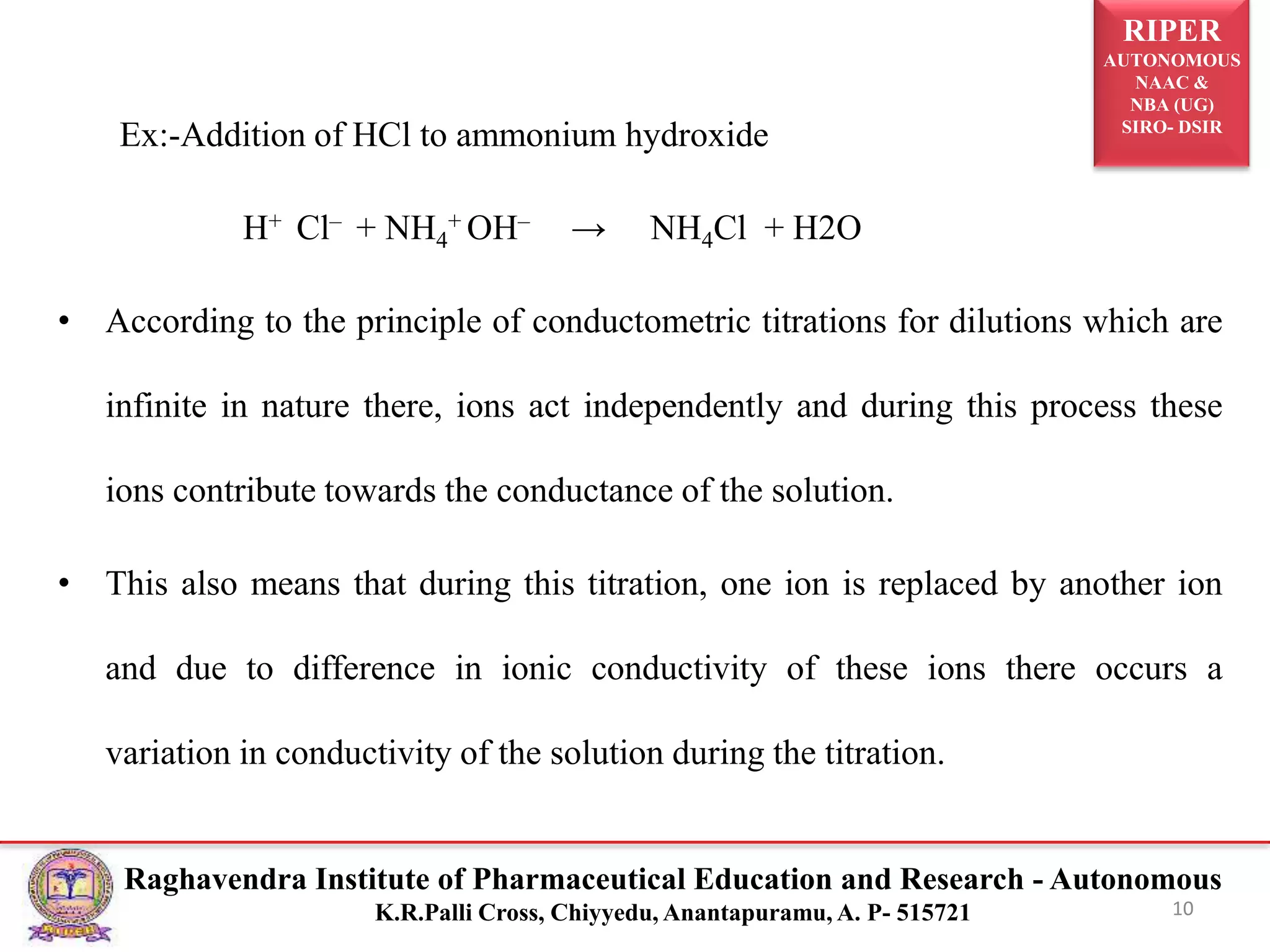 RIPER
AUTONOMOUS
NAAC &
NBA (UG)
SIRO- DSIR
Raghavendra Institute of Pharmaceutical Education and Research - Autonomous
K.R.Palli Cross, Chiyyedu, Anantapuramu, A. P- 515721
Ex:-Addition of HCl to ammonium hydroxide
H+ Cl– + NH4
+ OH– → NH4Cl + H2O
• According to the principle of conductometric titrations for dilutions which are
infinite in nature there, ions act independently and during this process these
ions contribute towards the conductance of the solution.
• This also means that during this titration, one ion is replaced by another ion
and due to difference in ionic conductivity of these ions there occurs a
variation in conductivity of the solution during the titration.
10
 