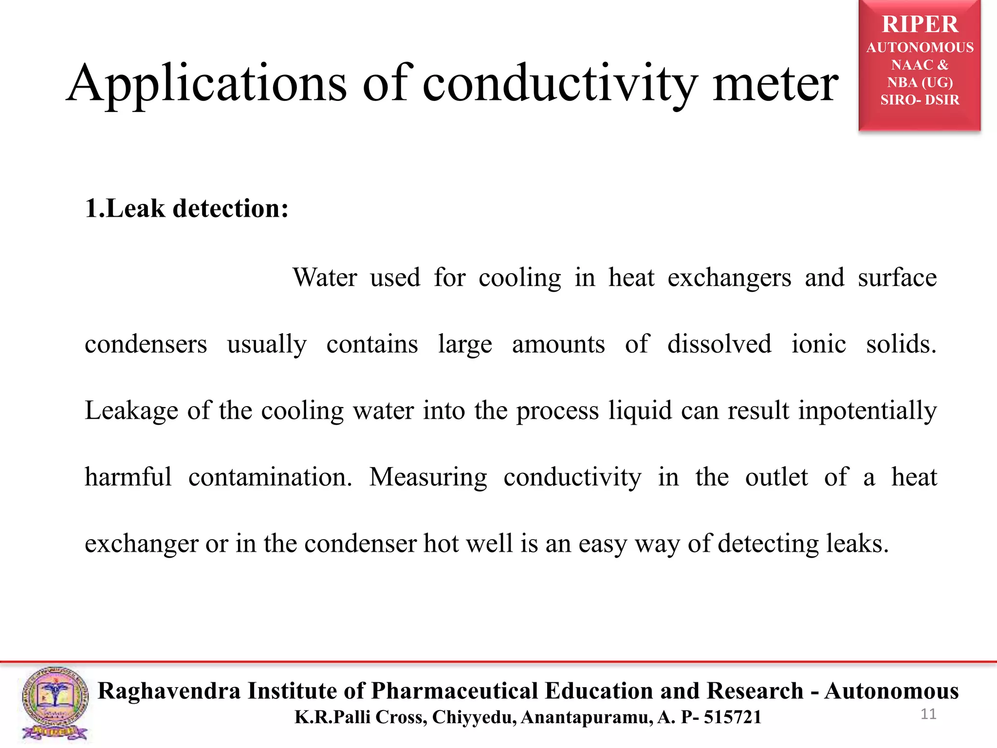 RIPER
AUTONOMOUS
NAAC &
NBA (UG)
SIRO- DSIR
Raghavendra Institute of Pharmaceutical Education and Research - Autonomous
K.R.Palli Cross, Chiyyedu, Anantapuramu, A. P- 515721
Applications of conductivity meter
1.Leak detection:
Water used for cooling in heat exchangers and surface
condensers usually contains large amounts of dissolved ionic solids.
Leakage of the cooling water into the process liquid can result inpotentially
harmful contamination. Measuring conductivity in the outlet of a heat
exchanger or in the condenser hot well is an easy way of detecting leaks.
11
 