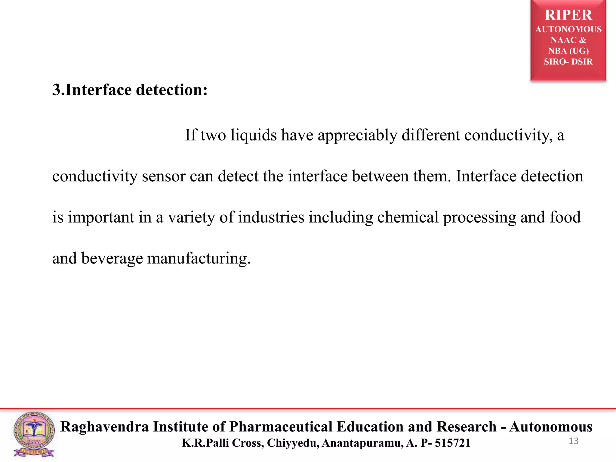 RIPER
AUTONOMOUS
NAAC &
NBA (UG)
SIRO- DSIR
Raghavendra Institute of Pharmaceutical Education and Research - Autonomous
K.R.Palli Cross, Chiyyedu, Anantapuramu, A. P- 515721
3.Interface detection:
If two liquids have appreciably different conductivity, a
conductivity sensor can detect the interface between them. Interface detection
is important in a variety of industries including chemical processing and food
and beverage manufacturing.
13
 