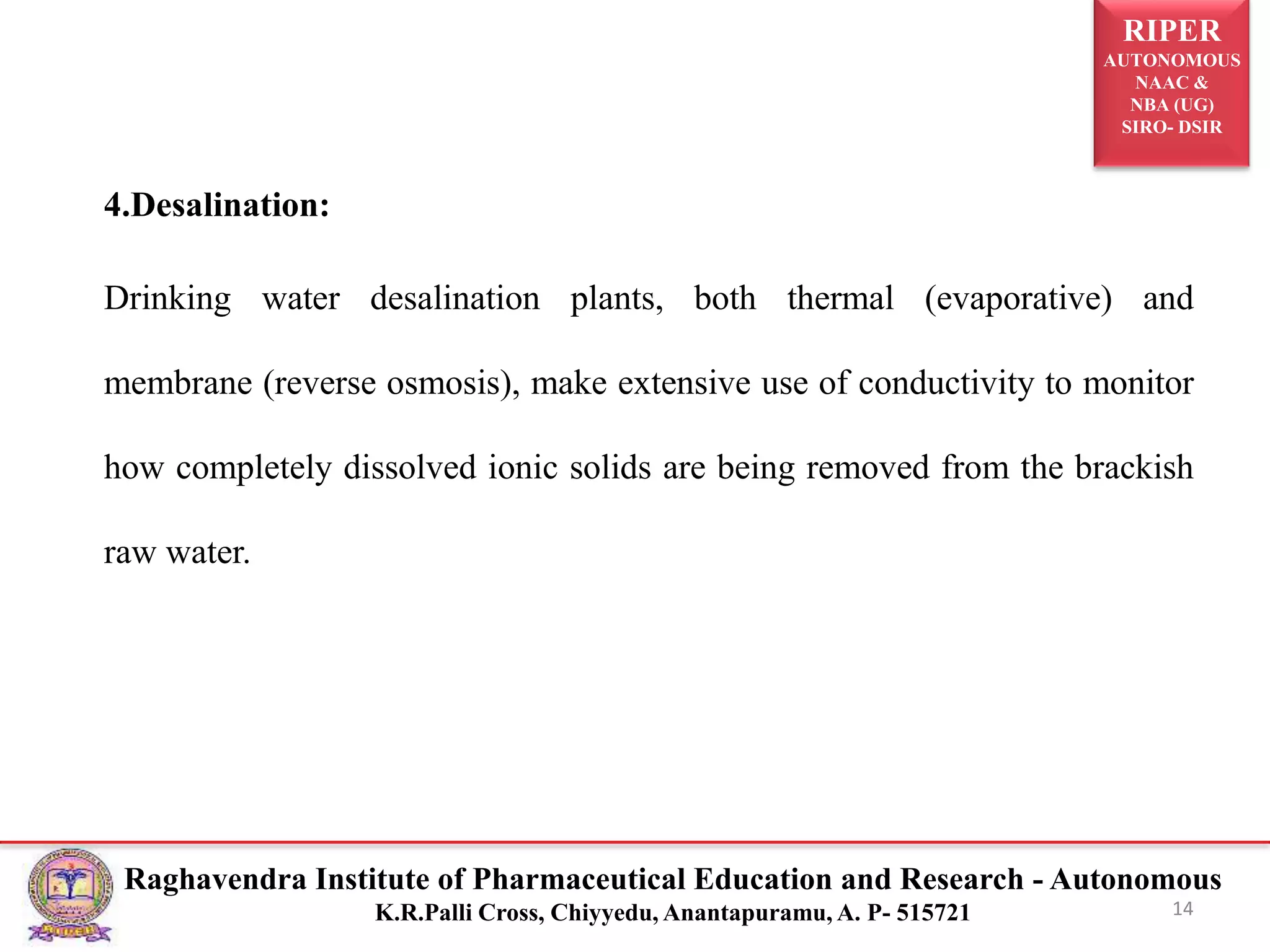 RIPER
AUTONOMOUS
NAAC &
NBA (UG)
SIRO- DSIR
Raghavendra Institute of Pharmaceutical Education and Research - Autonomous
K.R.Palli Cross, Chiyyedu, Anantapuramu, A. P- 515721
4.Desalination:
Drinking water desalination plants, both thermal (evaporative) and
membrane (reverse osmosis), make extensive use of conductivity to monitor
how completely dissolved ionic solids are being removed from the brackish
raw water.
14
 