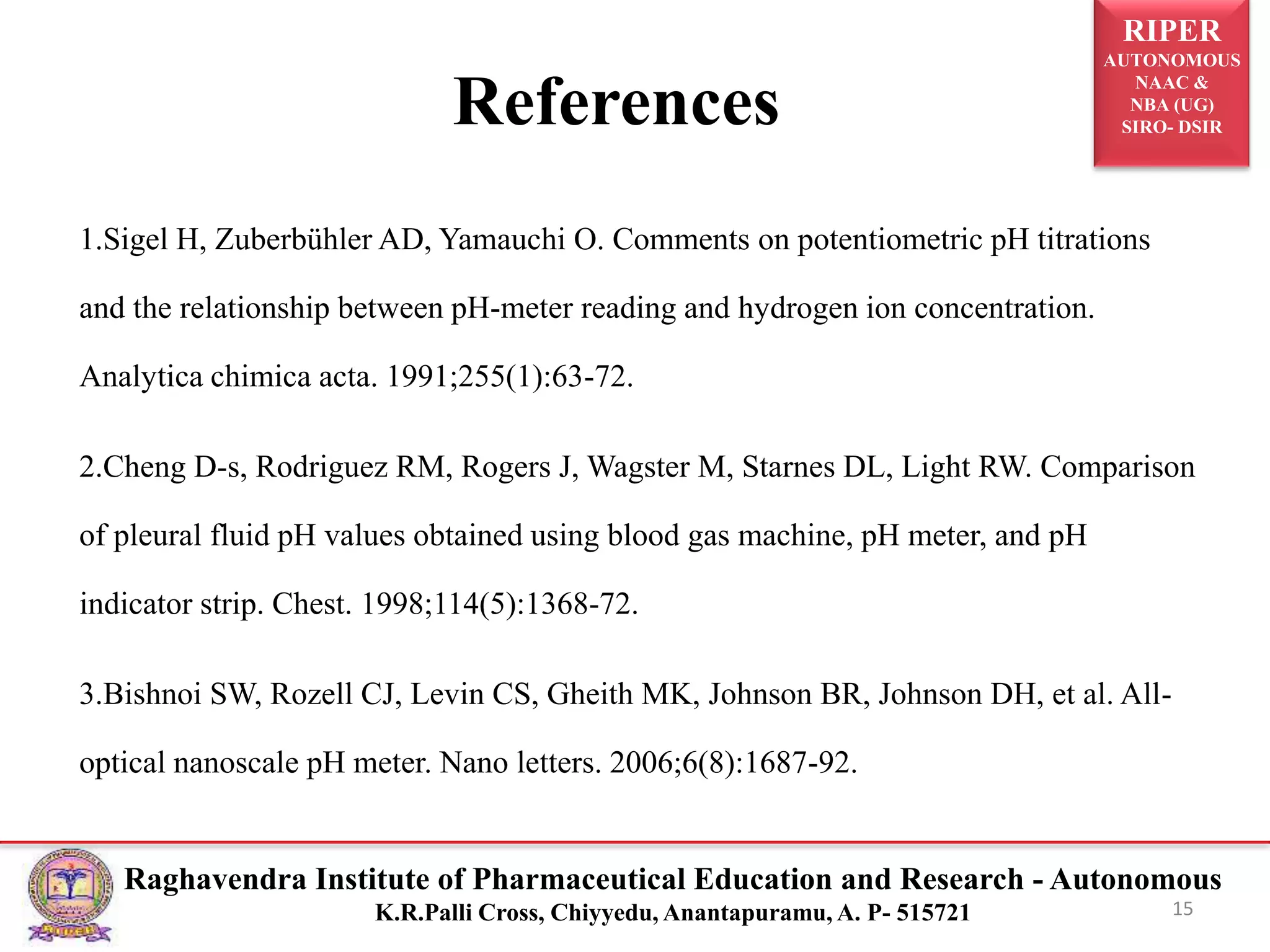 RIPER
AUTONOMOUS
NAAC &
NBA (UG)
SIRO- DSIR
Raghavendra Institute of Pharmaceutical Education and Research - Autonomous
K.R.Palli Cross, Chiyyedu, Anantapuramu, A. P- 515721
References
1.Sigel H, Zuberbühler AD, Yamauchi O. Comments on potentiometric pH titrations
and the relationship between pH-meter reading and hydrogen ion concentration.
Analytica chimica acta. 1991;255(1):63-72.
2.Cheng D-s, Rodriguez RM, Rogers J, Wagster M, Starnes DL, Light RW. Comparison
of pleural fluid pH values obtained using blood gas machine, pH meter, and pH
indicator strip. Chest. 1998;114(5):1368-72.
3.Bishnoi SW, Rozell CJ, Levin CS, Gheith MK, Johnson BR, Johnson DH, et al. All-
optical nanoscale pH meter. Nano letters. 2006;6(8):1687-92.
15
 