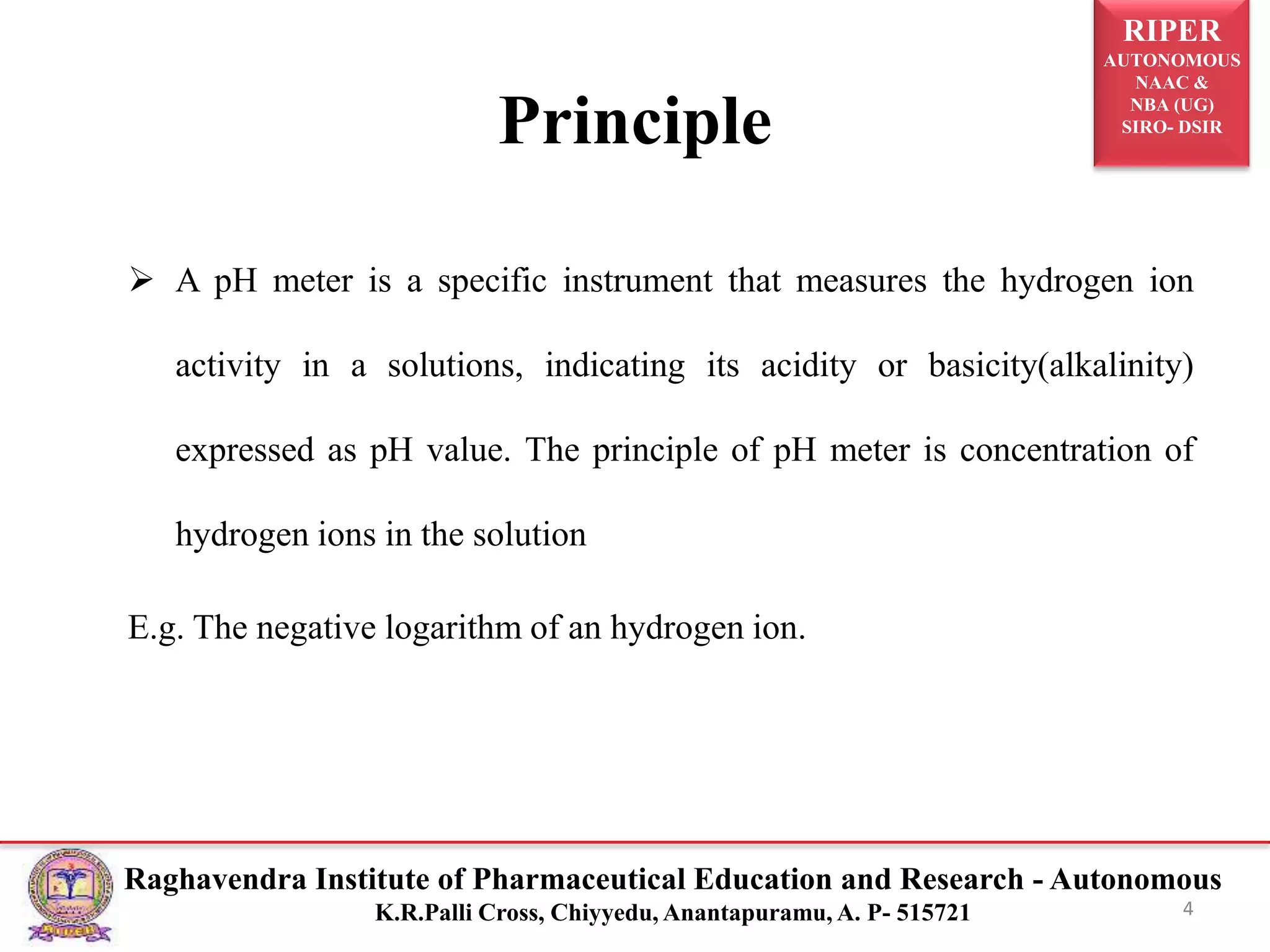 RIPER
AUTONOMOUS
NAAC &
NBA (UG)
SIRO- DSIR
Raghavendra Institute of Pharmaceutical Education and Research - Autonomous
K.R.Palli Cross, Chiyyedu, Anantapuramu, A. P- 515721
Principle
 A pH meter is a specific instrument that measures the hydrogen ion
activity in a solutions, indicating its acidity or basicity(alkalinity)
expressed as pH value. The principle of pH meter is concentration of
hydrogen ions in the solution
E.g. The negative logarithm of an hydrogen ion.
4
 