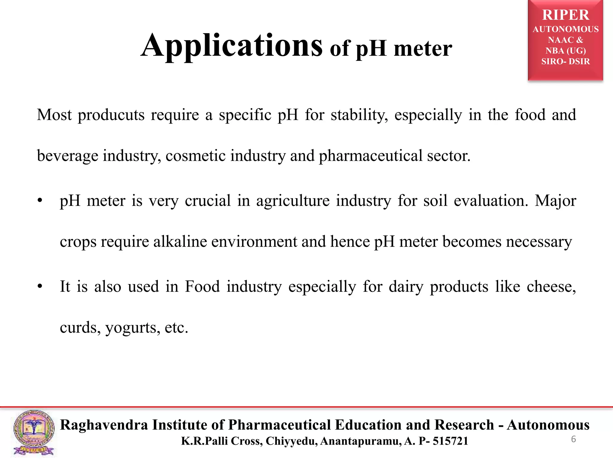 RIPER
AUTONOMOUS
NAAC &
NBA (UG)
SIRO- DSIR
Raghavendra Institute of Pharmaceutical Education and Research - Autonomous
K.R.Palli Cross, Chiyyedu, Anantapuramu, A. P- 515721
Applications of pH meter
Most producuts require a specific pH for stability, especially in the food and
beverage industry, cosmetic industry and pharmaceutical sector.
• pH meter is very crucial in agriculture industry for soil evaluation. Major
crops require alkaline environment and hence pH meter becomes necessary
• It is also used in Food industry especially for dairy products like cheese,
curds, yogurts, etc.
6
 