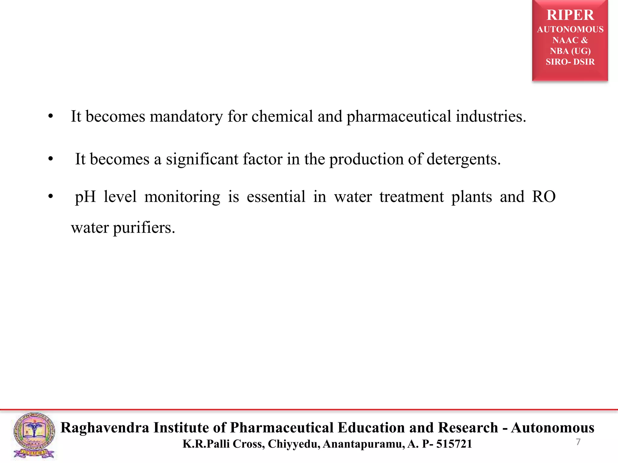 RIPER
AUTONOMOUS
NAAC &
NBA (UG)
SIRO- DSIR
Raghavendra Institute of Pharmaceutical Education and Research - Autonomous
K.R.Palli Cross, Chiyyedu, Anantapuramu, A. P- 515721
• It becomes mandatory for chemical and pharmaceutical industries.
• It becomes a significant factor in the production of detergents.
• pH level monitoring is essential in water treatment plants and RO
water purifiers.
7
 