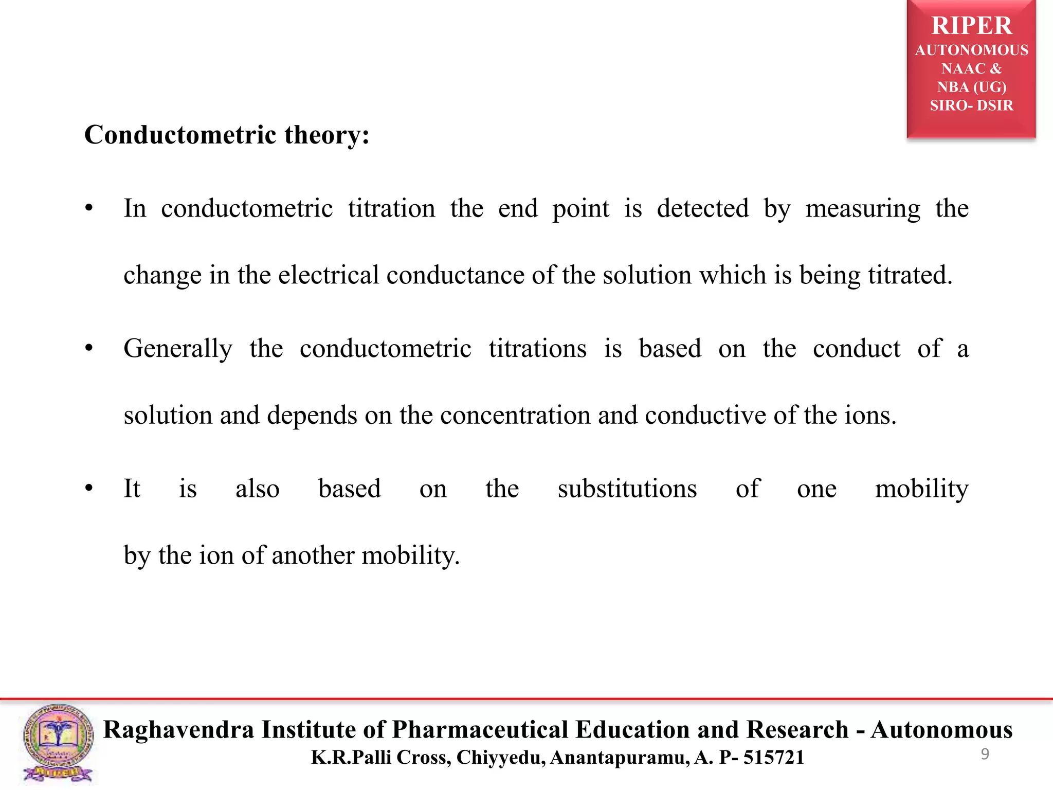 RIPER
AUTONOMOUS
NAAC &
NBA (UG)
SIRO- DSIR
Raghavendra Institute of Pharmaceutical Education and Research - Autonomous
K.R.Palli Cross, Chiyyedu, Anantapuramu, A. P- 515721
Conductometric theory:
• In conductometric titration the end point is detected by measuring the
change in the electrical conductance of the solution which is being titrated.
• Generally the conductometric titrations is based on the conduct of a
solution and depends on the concentration and conductive of the ions.
• It is also based on the substitutions of one mobility
by the ion of another mobility.
9
 