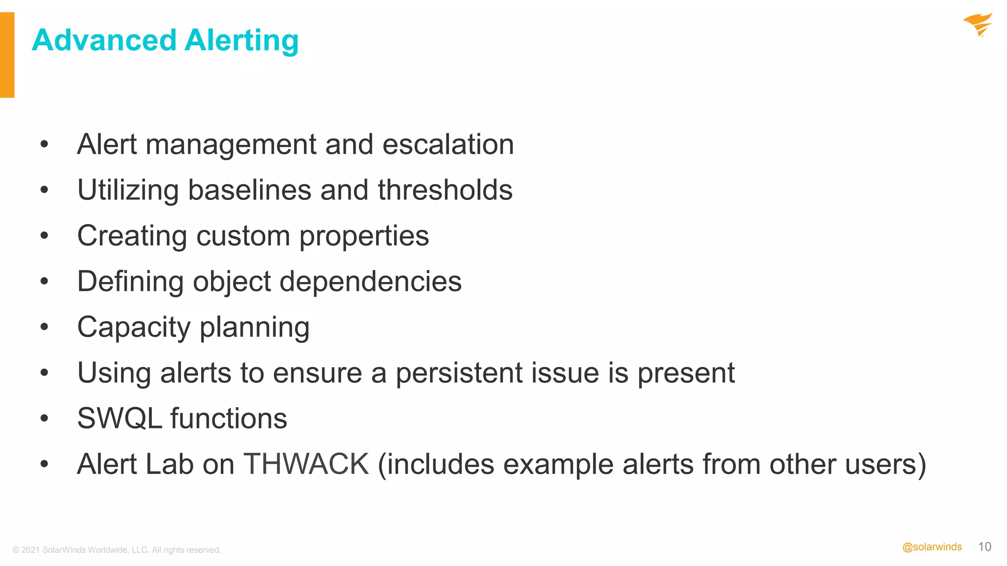 10
@solarwinds
Advanced Alerting
• Alert management and escalation
• Utilizing baselines and thresholds
• Creating custom properties
• Defining object dependencies
• Capacity planning
• Using alerts to ensure a persistent issue is present
• SWQL functions
• Alert Lab on THWACK (includes example alerts from other users)
© 2021 SolarWinds Worldwide, LLC. All rights reserved.
 