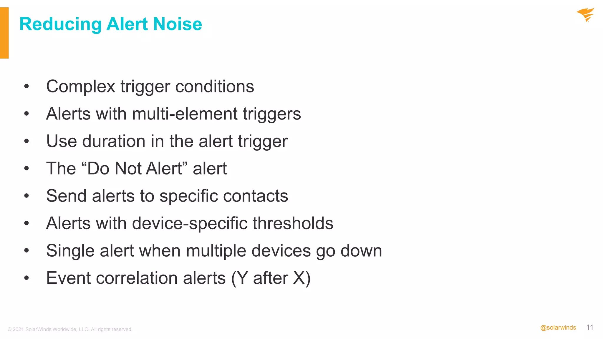 11
@solarwinds
Reducing Alert Noise
• Complex trigger conditions
• Alerts with multi-element triggers
• Use duration in the alert trigger
• The “Do Not Alert” alert
• Send alerts to specific contacts
• Alerts with device-specific thresholds
• Single alert when multiple devices go down
• Event correlation alerts (Y after X)
© 2021 SolarWinds Worldwide, LLC. All rights reserved.
 