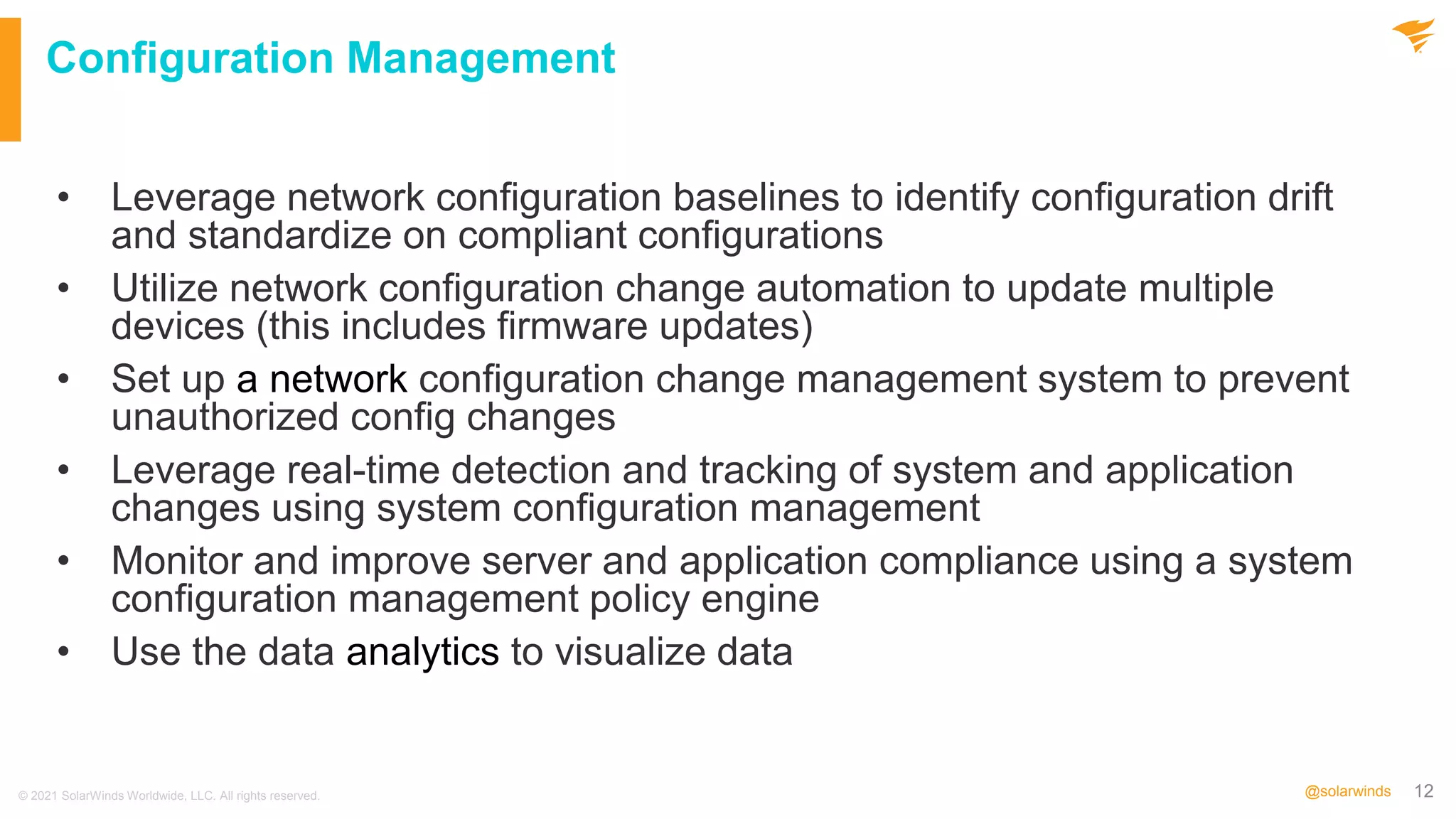 12
@solarwinds
Configuration Management
• Leverage network configuration baselines to identify configuration drift
and standardize on compliant configurations
• Utilize network configuration change automation to update multiple
devices (this includes firmware updates)
• Set up a network configuration change management system to prevent
unauthorized config changes
• Leverage real-time detection and tracking of system and application
changes using system configuration management
• Monitor and improve server and application compliance using a system
configuration management policy engine
• Use the data analytics to visualize data
© 2021 SolarWinds Worldwide, LLC. All rights reserved.
 