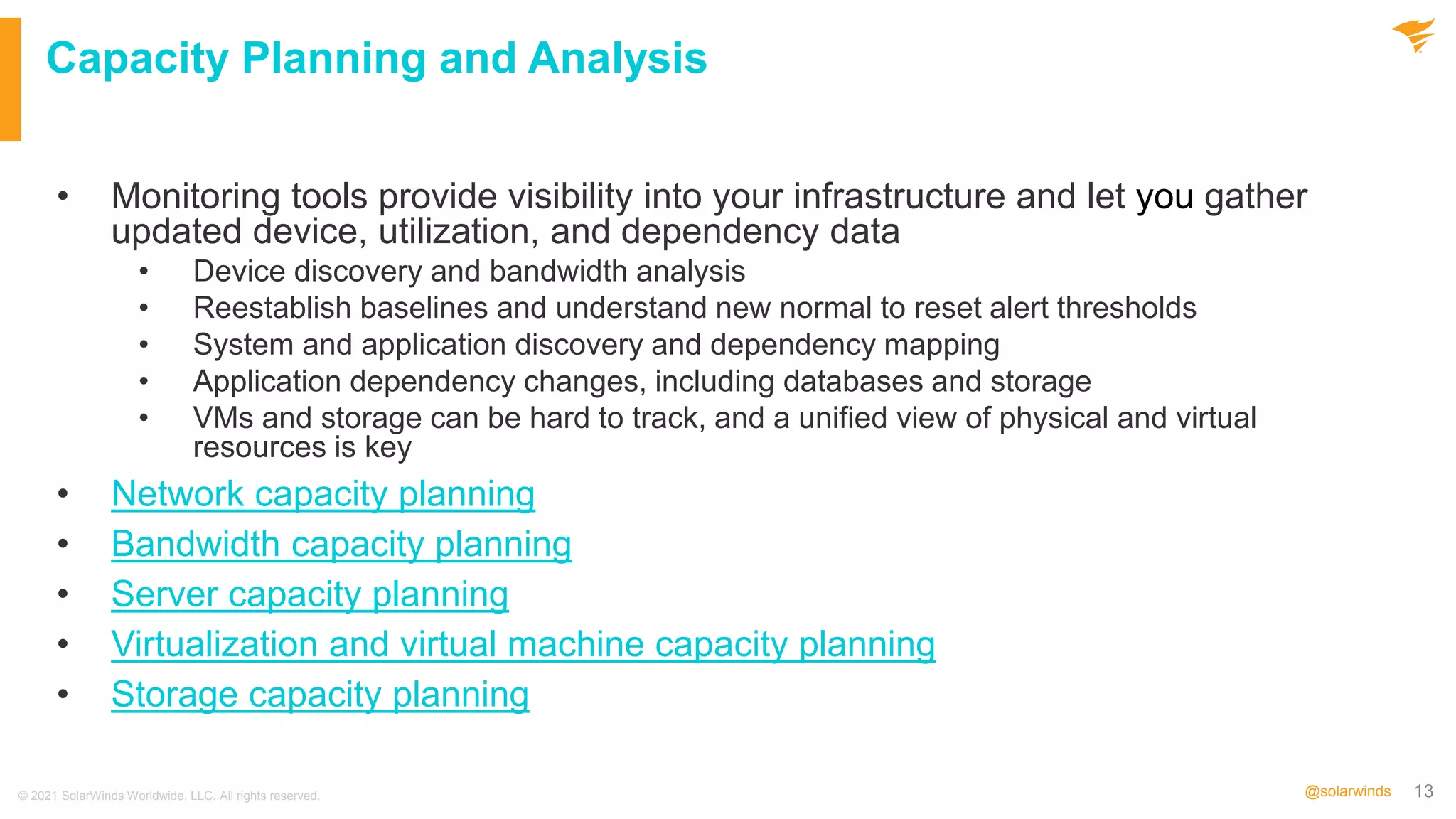 13
@solarwinds
Capacity Planning and Analysis
• Monitoring tools provide visibility into your infrastructure and let you gather
updated device, utilization, and dependency data
• Device discovery and bandwidth analysis
• Reestablish baselines and understand new normal to reset alert thresholds
• System and application discovery and dependency mapping
• Application dependency changes, including databases and storage
• VMs and storage can be hard to track, and a unified view of physical and virtual
resources is key
• Network capacity planning
• Bandwidth capacity planning
• Server capacity planning
• Virtualization and virtual machine capacity planning
• Storage capacity planning
© 2021 SolarWinds Worldwide, LLC. All rights reserved.
 