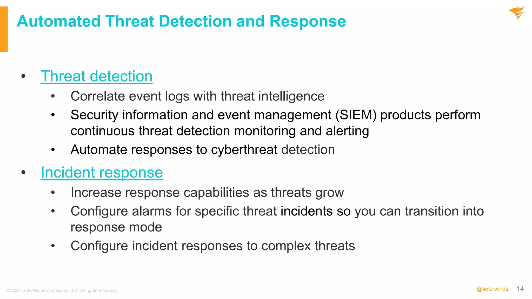 14
@solarwinds
Automated Threat Detection and Response
• Threat detection
• Correlate event logs with threat intelligence
• Security information and event management (SIEM) products perform
continuous threat detection monitoring and alerting
• Automate responses to cyberthreat detection
• Incident response
• Increase response capabilities as threats grow
• Configure alarms for specific threat incidents so you can transition into
response mode
• Configure incident responses to complex threats
© 2021 SolarWinds Worldwide, LLC. All rights reserved.
 