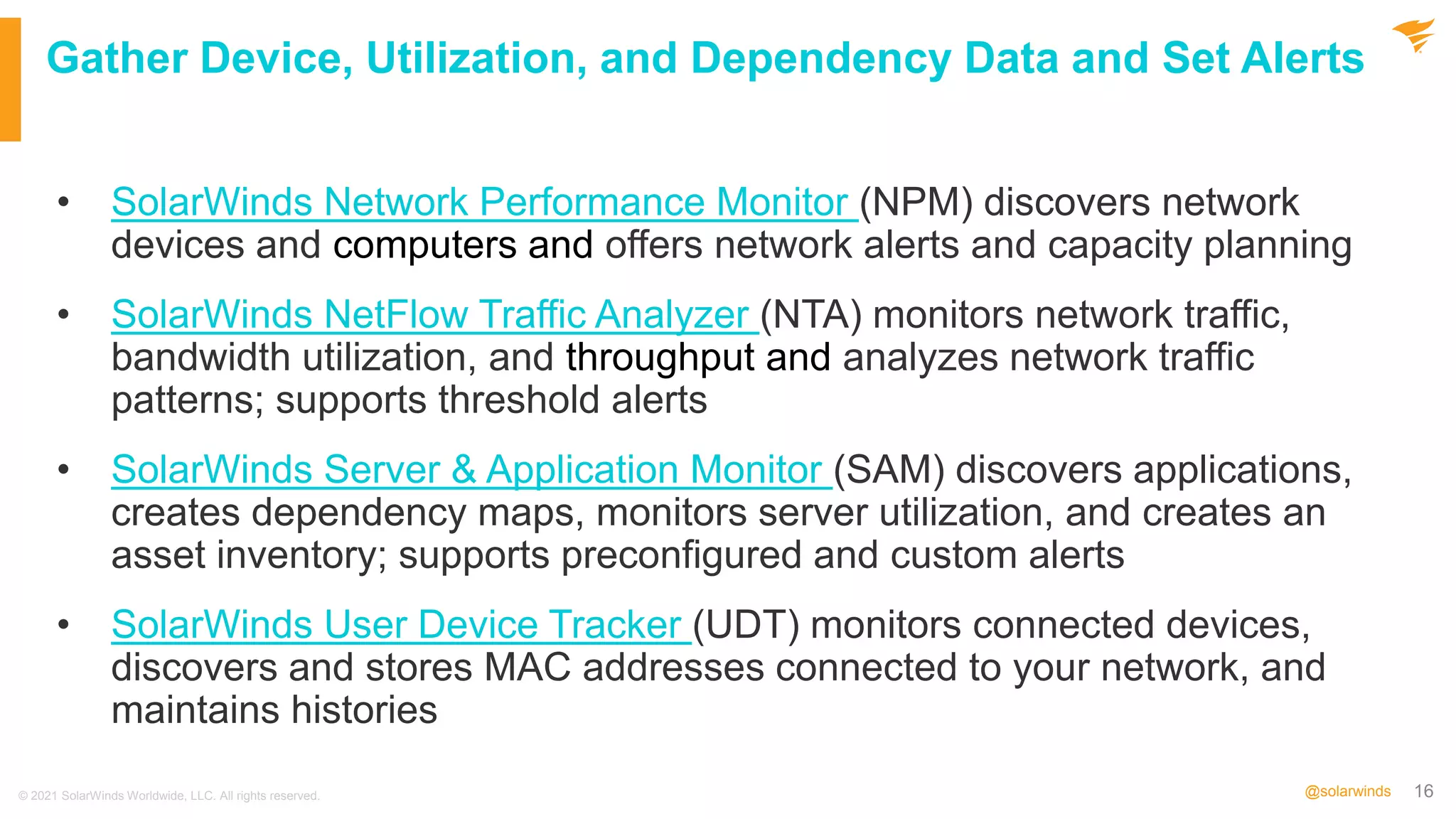 16
@solarwinds
Gather Device, Utilization, and Dependency Data and Set Alerts
• SolarWinds Network Performance Monitor (NPM) discovers network
devices and computers and offers network alerts and capacity planning
• SolarWinds NetFlow Traffic Analyzer (NTA) monitors network traffic,
bandwidth utilization, and throughput and analyzes network traffic
patterns; supports threshold alerts
• SolarWinds Server & Application Monitor (SAM) discovers applications,
creates dependency maps, monitors server utilization, and creates an
asset inventory; supports preconfigured and custom alerts
• SolarWinds User Device Tracker (UDT) monitors connected devices,
discovers and stores MAC addresses connected to your network, and
maintains histories
© 2021 SolarWinds Worldwide, LLC. All rights reserved.
 