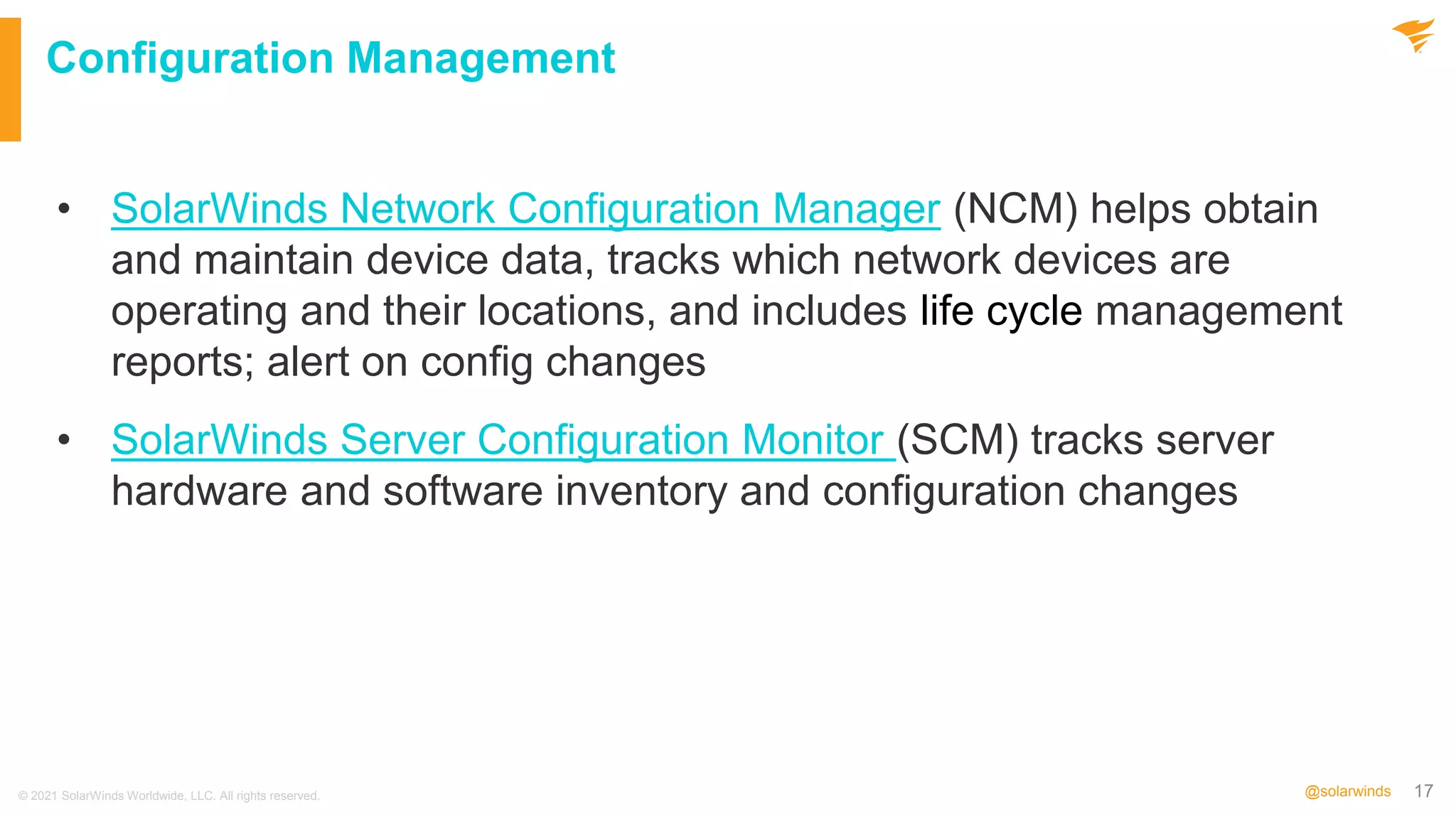 17
@solarwinds
Configuration Management
• SolarWinds Network Configuration Manager (NCM) helps obtain
and maintain device data, tracks which network devices are
operating and their locations, and includes life cycle management
reports; alert on config changes
• SolarWinds Server Configuration Monitor (SCM) tracks server
hardware and software inventory and configuration changes
© 2021 SolarWinds Worldwide, LLC. All rights reserved.
 
