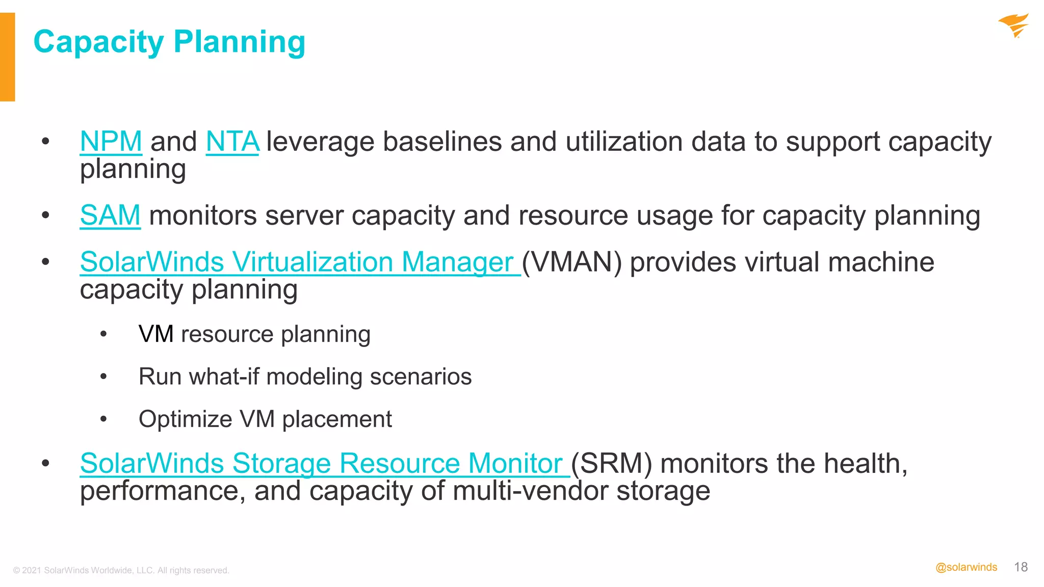 18
@solarwinds
Capacity Planning
• NPM and NTA leverage baselines and utilization data to support capacity
planning
• SAM monitors server capacity and resource usage for capacity planning
• SolarWinds Virtualization Manager (VMAN) provides virtual machine
capacity planning
• VM resource planning
• Run what-if modeling scenarios
• Optimize VM placement
• SolarWinds Storage Resource Monitor (SRM) monitors the health,
performance, and capacity of multi-vendor storage
© 2021 SolarWinds Worldwide, LLC. All rights reserved.
 