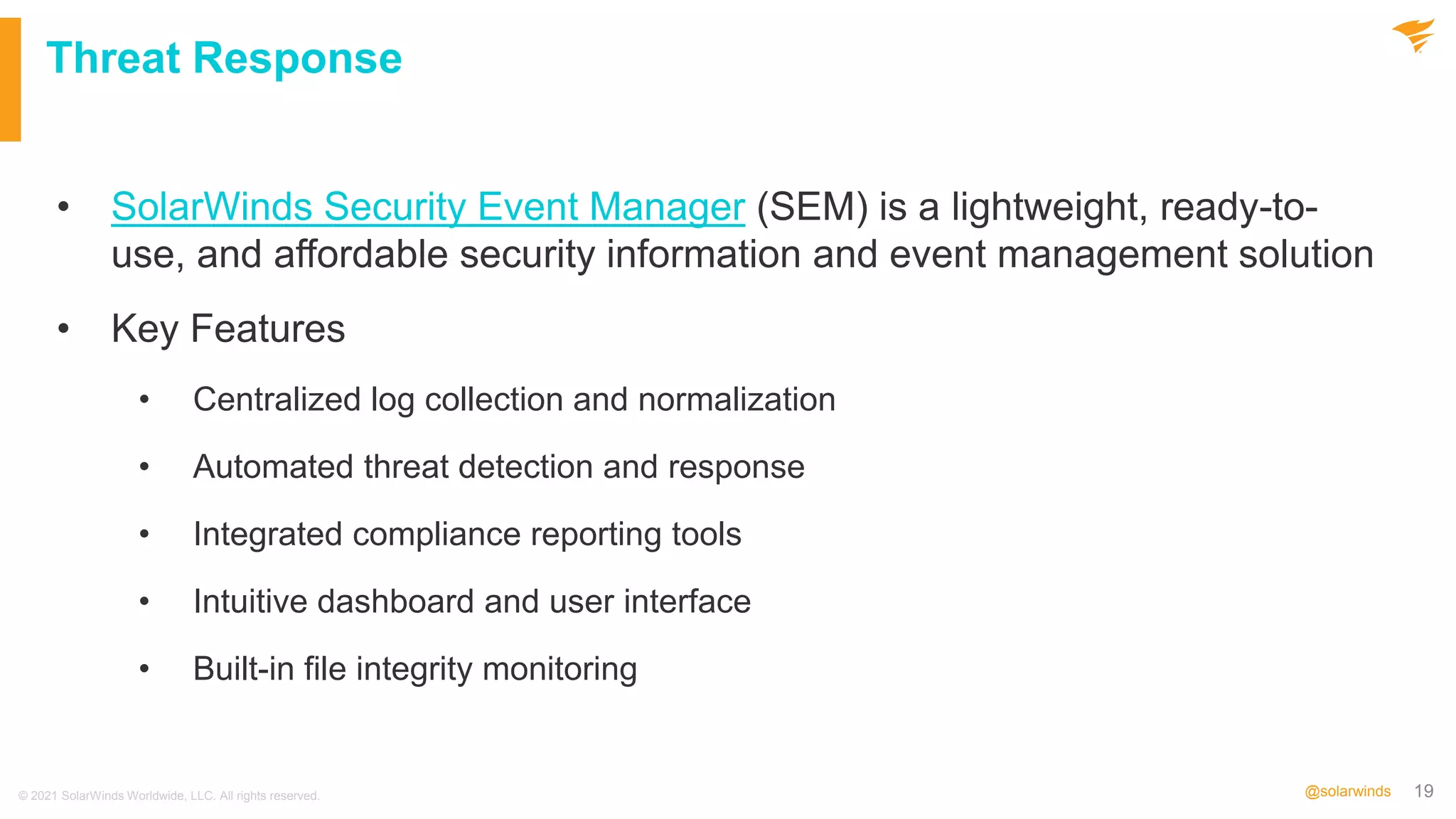19
@solarwinds
Threat Response
• SolarWinds Security Event Manager (SEM) is a lightweight, ready-to-
use, and affordable security information and event management solution
• Key Features
• Centralized log collection and normalization
• Automated threat detection and response
• Integrated compliance reporting tools
• Intuitive dashboard and user interface
• Built-in file integrity monitoring
© 2021 SolarWinds Worldwide, LLC. All rights reserved.
 